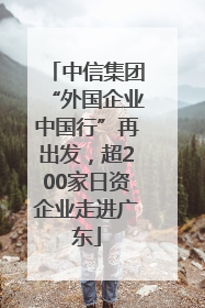 中信集团“外国企业中国行”再出发，超200家日资企业走进广东