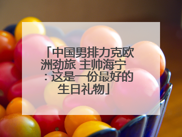 中国男排力克欧洲劲旅 主帅海宁：这是一份最好的生日礼物