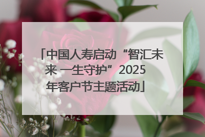 中国人寿启动“智汇未来 一生守护”2025年客户节主题活动