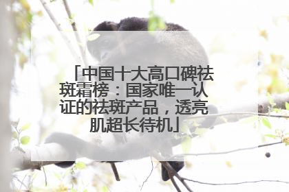 中国十大高口碑祛斑霜榜：国家唯一认证的祛斑产品，透亮肌超长待机