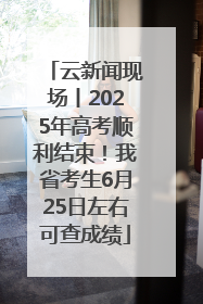 云新闻现场丨2025年高考顺利结束！我省考生6月25日左右可查成绩