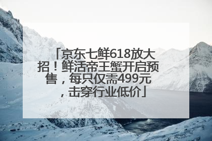 京东七鲜618放大招！鲜活帝王蟹开启预售，每只仅需499元，击穿行业低价