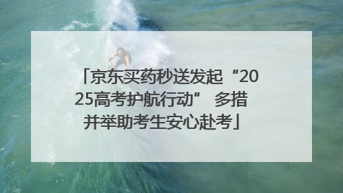 京东买药秒送发起“2025高考护航行动” 多措并举助考生安心赴考