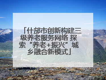 什邡市创新构建三级养老服务网络 探索“养老+振兴”城乡融合新模式