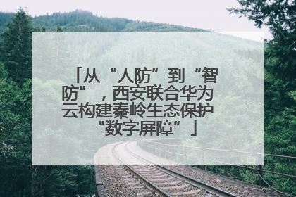 从“人防”到“智防”，西安联合华为云构建秦岭生态保护“数字屏障”