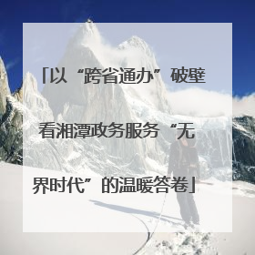 以“跨省通办”破壁 看湘潭政务服务“无界时代”的温暖答卷