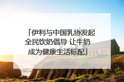 伊利与中国乳协发起全民饮奶倡导 让牛奶成为健康生活标配
