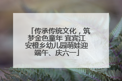 传承传统文化，筑梦金色童年 宜宾江安橙乡幼儿园萌娃迎端午、庆六一
