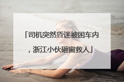 司机突然昏迷被困车内，浙江小伙砸窗救人