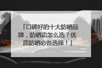 口碑好的十大防晒品牌，防晒霜怎么选？优质防晒必备选择！