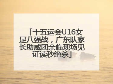 十五运会U16女足八强战，广东队家长助威团亲临现场见证读秒绝杀