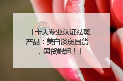 十大专业认证祛斑产品：美白淡斑国货，国货崛起！