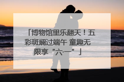 博物馆里乐翻天！五彩斑斓过端午 童趣无限享“六·一”