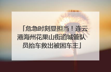危急时刻显担当！连云港海州花果山街道城管队员抬车救出被困车主