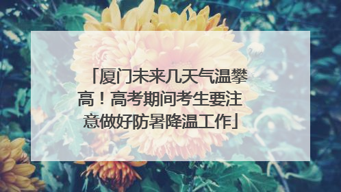 厦门未来几天气温攀高！高考期间考生要注意做好防暑降温工作