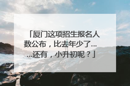 厦门这项招生报名人数公布，比去年少了……还有，小升初呢？