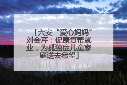 六安“爱心妈妈”刘会芹：促康复帮就业，为孤独症儿童家庭送去希望