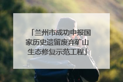 兰州市成功申报国家历史遗留废弃矿山生态修复示范工程