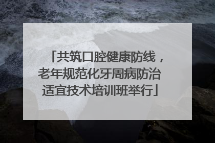 共筑口腔健康防线，老年规范化牙周病防治适宜技术培训班举行