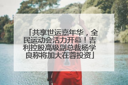 共享世运嘉年华，全民运动会活力开幕！吉利控股高级副总裁杨学良称将加大在蓉投资