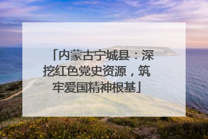 内蒙古宁城县：深挖红色党史资源，筑牢爱国精神根基
