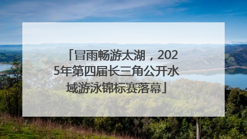 冒雨畅游太湖，2025年第四届长三角公开水域游泳锦标赛落幕