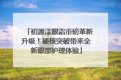 初源漾眼霜重磅革新升级！硬核突破带来全新眼部护理体验