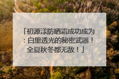 初源漾防晒霜成功成为：白里透光的秘密武器！全夏秋冬都无敌！