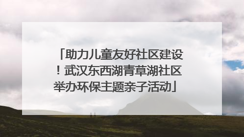 助力儿童友好社区建设！武汉东西湖青草湖社区举办环保主题亲子活动