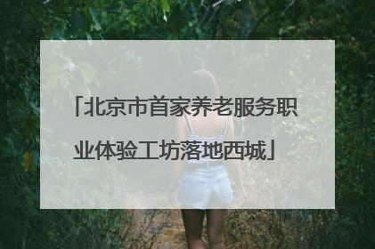 北京市首家养老服务职业体验工坊落地西城
