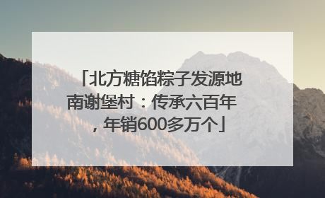 北方糖馅粽子发源地南谢堡村：传承六百年，年销600多万个