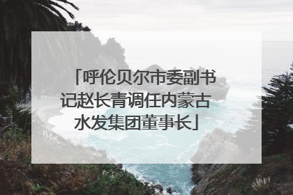 呼伦贝尔市委副书记赵长青调任内蒙古水发集团董事长