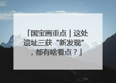 国宝画重点｜这处遗址三获“新发现”，都有啥看点？