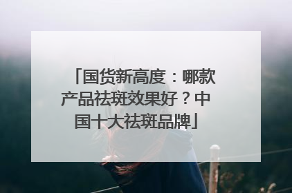 国货新高度：哪款产品祛斑效果好？中国十大祛斑品牌