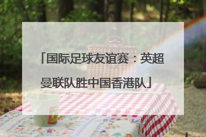 国际足球友谊赛：英超曼联队胜中国香港队