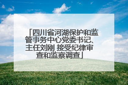 四川省河湖保护和监管事务中心党委书记、主任刘刚 接受纪律审查和监察调查