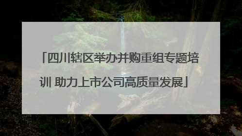 四川辖区举办并购重组专题培训 助力上市公司高质量发展