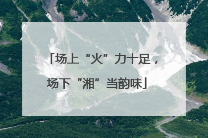 场上“火”力十足，场下“湘”当韵味