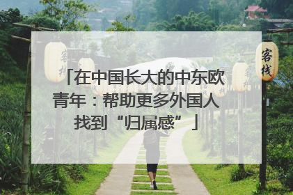 在中国长大的中东欧青年：帮助更多外国人找到“归属感”