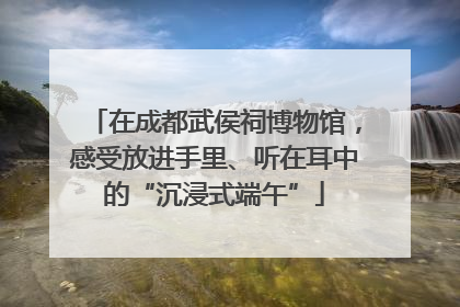 在成都武侯祠博物馆，感受放进手里、听在耳中的“沉浸式端午”