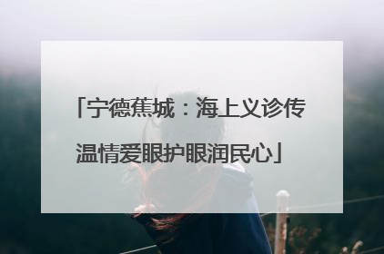 宁德蕉城：海上义诊传温情爱眼护眼润民心