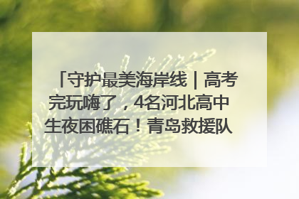 守护最美海岸线｜高考完玩嗨了，4名河北高中生夜困礁石！青岛救援队火速出动救上岸