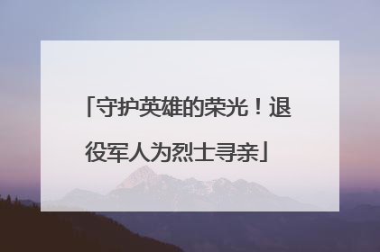 守护英雄的荣光！退役军人为烈士寻亲
