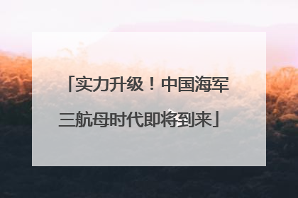 实力升级！中国海军三航母时代即将到来