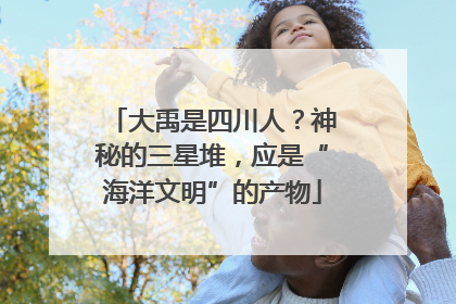 大禹是四川人？神秘的三星堆，应是“海洋文明”的产物