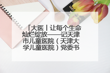 大医丨让每个生命灿烂绽放——记天津市儿童医院（天津大学儿童医院）党委书记、院长刘薇