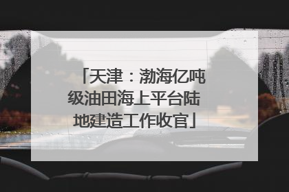 天津：渤海亿吨级油田海上平台陆地建造工作收官