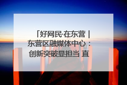 好网民·在东营｜东营区融媒体中心：创新突破显担当 直播赋能谱华章