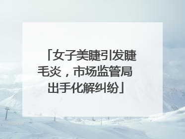 女子美睫引发睫毛炎,市场监管局出手化解纠纷