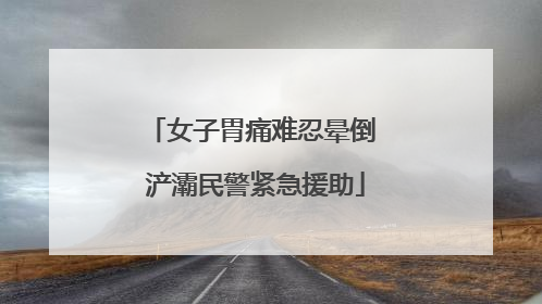 女子胃痛难忍晕倒 浐灞民警紧急援助